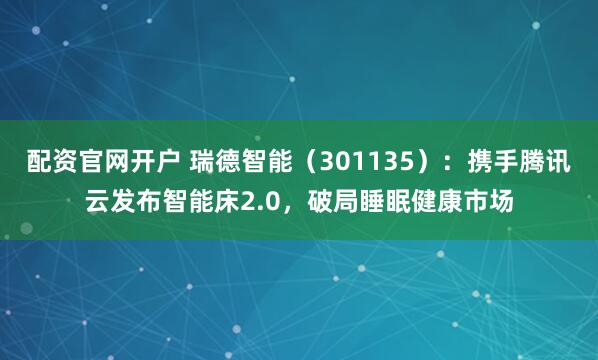 配资官网开户 瑞德智能（301135）：携手腾讯云发布智能床2.0，破局睡眠健康市场