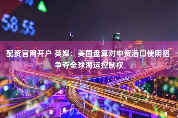 配资官网开户 英媒：美国盘算对中资港口使阴招 争夺全球海运控制权