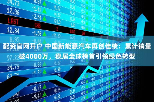 配资官网开户 中国新能源汽车再创佳绩：累计销量破4000万，稳居全球榜首引领绿色转型