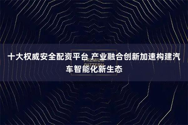十大权威安全配资平台 产业融合创新加速构建汽车智能化新生态