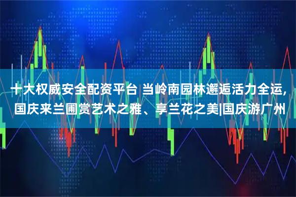 十大权威安全配资平台 当岭南园林邂逅活力全运, 国庆来兰圃赏艺术之雅、享兰花之美|国庆游广州