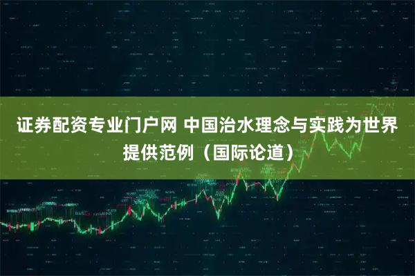 证券配资专业门户网 中国治水理念与实践为世界提供范例（国际论道）