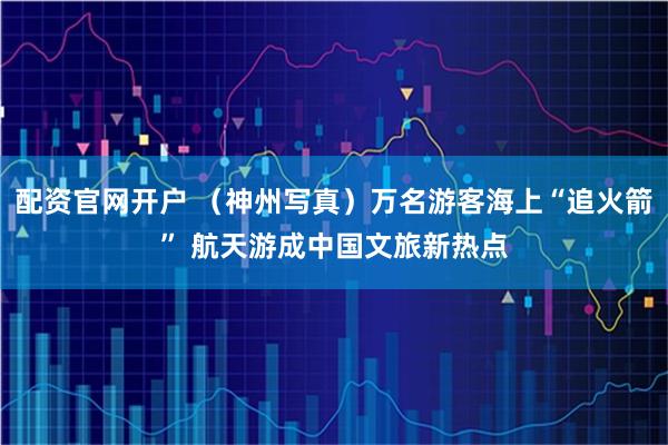 配资官网开户 （神州写真）万名游客海上“追火箭” 航天游成中国文旅新热点