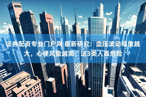 证券配资专业门户网 最新研究：血压波动幅度越大，心梗风险越高，这3类人最危险