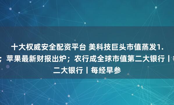 十大权威安全配资平台 美科技巨头市值蒸发1.5万亿元；苹果最新财报出炉；农行成全球市值第二大银行丨每经早参