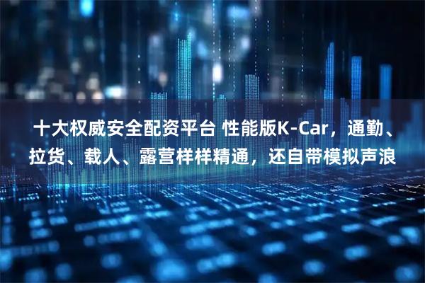 十大权威安全配资平台 性能版K-Car，通勤、拉货、载人、露营样样精通，还自带模拟声浪