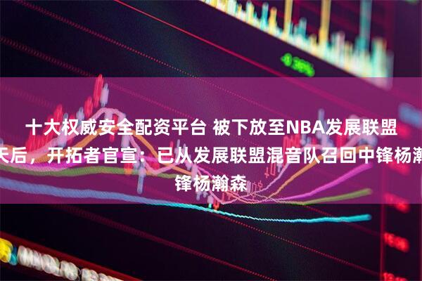 十大权威安全配资平台 被下放至NBA发展联盟一天后，开拓者官宣：已从发展联盟混音队召回中锋杨瀚森