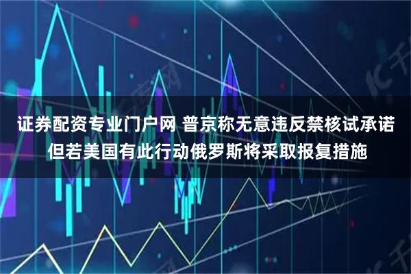 证券配资专业门户网 普京称无意违反禁核试承诺 但若美国有此行动俄罗斯将采取报复措施