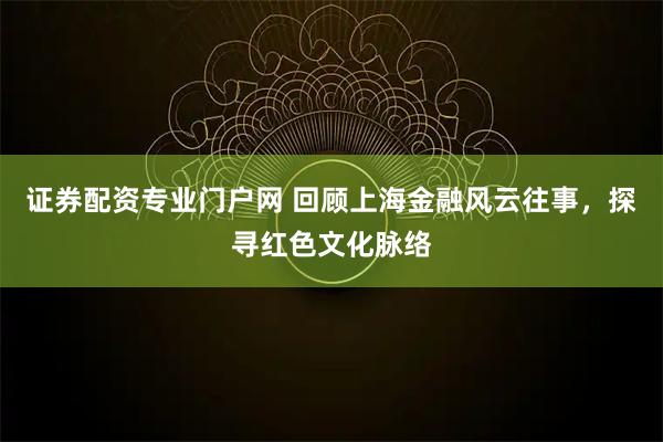 证券配资专业门户网 回顾上海金融风云往事，探寻红色文化脉络