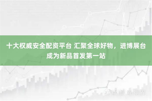 十大权威安全配资平台 汇聚全球好物，进博展台成为新品首发第一站