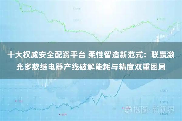 十大权威安全配资平台 柔性智造新范式：联赢激光多款继电器产线破解能耗与精度双重困局