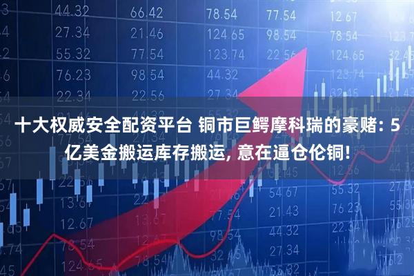 十大权威安全配资平台 铜市巨鳄摩科瑞的豪赌: 5亿美金搬运库存搬运, 意在逼仓伦铜!