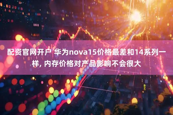 配资官网开户 华为nova15价格最差和14系列一样, 内存价格对产品影响不会很大